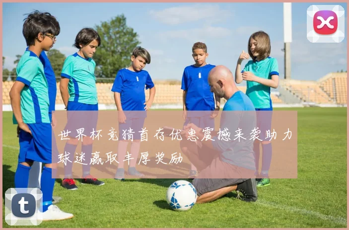 世界杯竞猜首存优惠震撼来袭助力球迷赢取丰厚奖励
