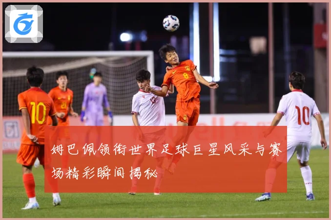 姆巴佩领衔世界足球巨星风采与赛场精彩瞬间揭秘