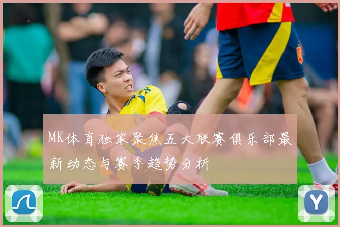 MK体育独家聚焦五大联赛俱乐部最新动态与赛季趋势分析