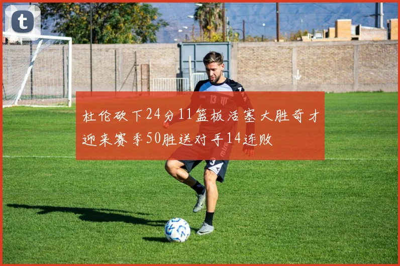 杜伦砍下24分11篮板活塞大胜奇才迎来赛季50胜送对手14连败