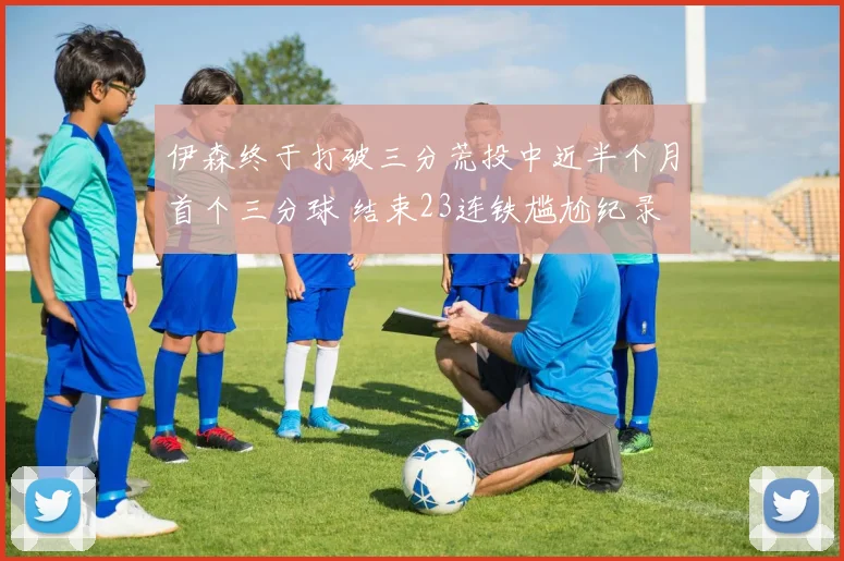 伊森终于打破三分荒投中近半个月首个三分球 结束23连铁尴尬纪录