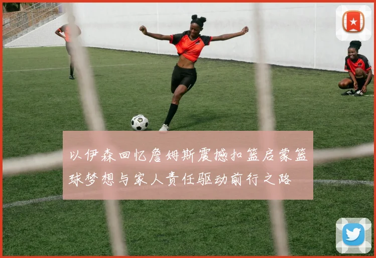 以伊森回忆詹姆斯震撼扣篮启蒙篮球梦想与家人责任驱动前行之路