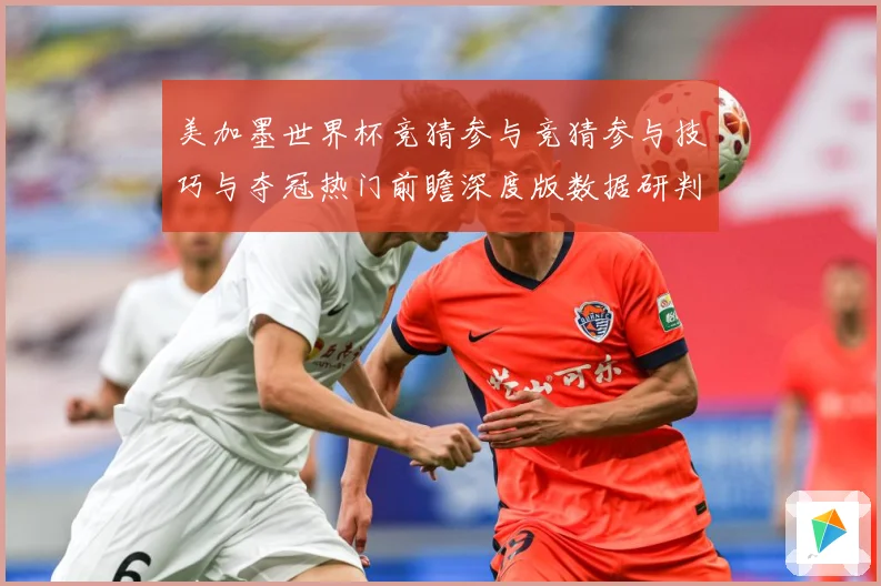 美加墨世界杯竞猜参与竞猜参与技巧与夺冠热门前瞻深度版数据研判