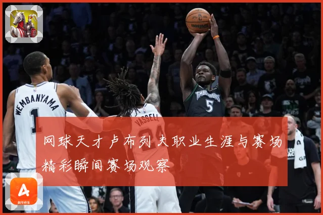 网球天才卢布列夫职业生涯与赛场精彩瞬间赛场观察