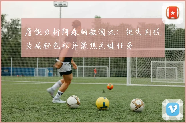 詹俊分析阿森纳被淘汰：把失利视为减轻包袱并聚焦关键任务