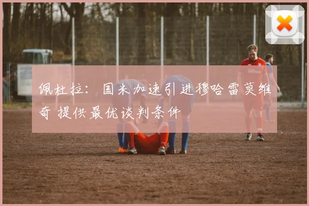 佩杜拉：国米加速引进穆哈雷莫维奇 提供最优谈判条件
