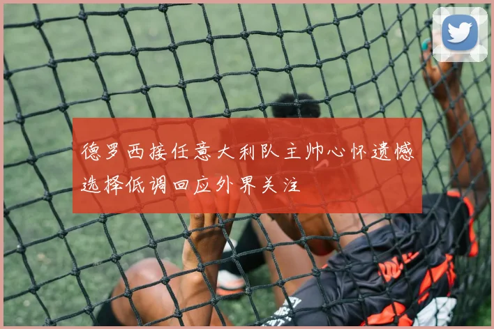 德罗西接任意大利队主帅心怀遗憾选择低调回应外界关注